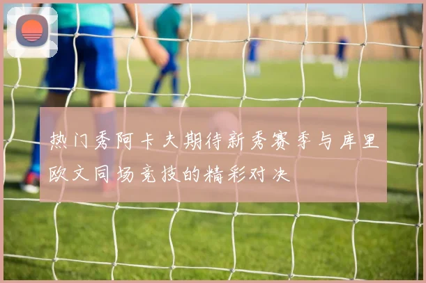 热门秀阿卡夫期待新秀赛季与库里欧文同场竞技的精彩对决