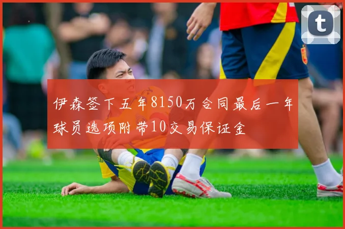 伊森签下五年8150万合同最后一年球员选项附带10交易保证金