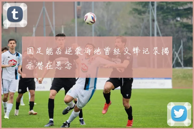 国足能否逆袭海地曾经交锋记录揭示潜在悬念