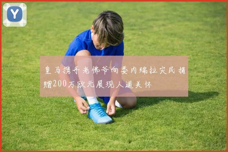 皇马携手老佛爷向委内瑞拉灾民捐赠200万欧元展现人道关怀