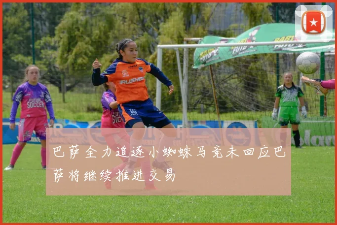 巴萨全力追逐小蜘蛛马竞未回应巴萨将继续推进交易