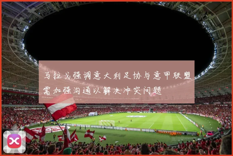 马拉戈强调意大利足协与意甲联盟需加强沟通以解决冲突问题