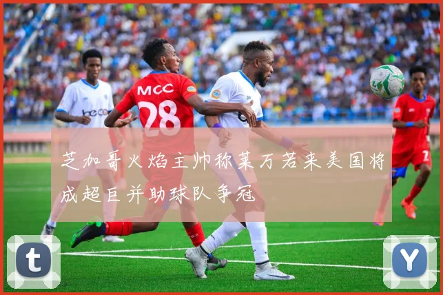 芝加哥火焰主帅称莱万若来美国将成超巨并助球队争冠